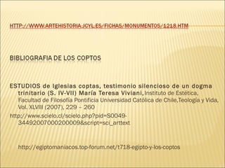 ESTUDIOS de Iglesias coptas, testimonio silencioso de un dogma
trinitario (S. IV-VII) María Teresa Viviani, Instituto de Estética,
Facultad de Filosofía Pontificia Universidad Católica de Chile,Teología y Vida,
Vol. XLVIII (2007), 229 – 260
http://www.scielo.cl/scielo.php?pid=S004934492007000200009&script=sci_arttext



http://egiptomaniacos.top-forum.net/t718-egipto-y-los-coptos

 