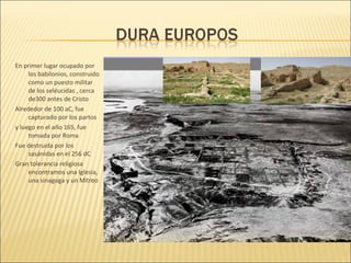 En primer lugar ocupado por
los babilonios, construido
como un puesto militar
de los seléucidas , cerca
de300 antes de Cristo
Alrededor de 100 aC, fue
capturado por los partos
y luego en el año 165, fue
tomada por Roma
Fue destruida por los
sasánidas en el 256 dC
Gran tolerancia religiosa
encontramos una Iglesia,
una sinagoga y un Mitreo

 
