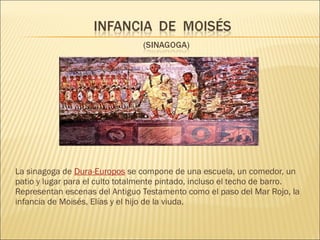 

La sinagoga de Dura-Europos se compone de una escuela, un comedor, un
patio y lugar para el culto totalmente pintado, incluso el techo de barro.
Representan escenas del Antiguo Testamento como el paso del Mar Rojo, la
infancia de Moisés, Elías y el hijo de la viuda.

 