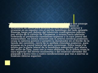 • Tiene un trayecto muy particular, ya que es el único que emergeTiene un trayecto muy particular, ya que es el único que emerge
dorsalmente del tronco del encéfalo. Sus fibras rodean eldorsalmente del tronco del encéfalo. Sus fibras rodean el
acueducto de Silvio para alcanzar el velo medular anterior yacueducto de Silvio para alcanzar el velo medular anterior y
cruzarse en su espesor con el nervio homólogo del lado opuesto.cruzarse en su espesor con el nervio homólogo del lado opuesto.
Emerge luego por debajo del tubérculo cuadrigémino inferior,Emerge luego por debajo del tubérculo cuadrigémino inferior,
por arriba de la válvula de Vieussens, y avanza hacia adelantepor arriba de la válvula de Vieussens, y avanza hacia adelante
rodeando el pedúnculo cerebeloso superior y la cara lateral delrodeando el pedúnculo cerebeloso superior y la cara lateral del
mesencéfalo, en íntima relación con la arteria cerebral posterior;mesencéfalo, en íntima relación con la arteria cerebral posterior;
cruza la cisterna póntica y penetra la duramadre en el borde de lacruza la cisterna póntica y penetra la duramadre en el borde de la
tienda del cerebelo, cerca de la apófisis clinoides posterior, paratienda del cerebelo, cerca de la apófisis clinoides posterior, para
situarse en la pared lateral del seno cavernoso. Entra luego a lasituarse en la pared lateral del seno cavernoso. Entra luego a la
órbita por la parte lateral de la hendidura esfenoidal, por afueraórbita por la parte lateral de la hendidura esfenoidal, por afuera
del anillo de Zinn, junto con la vena oftálmica. En la órbita cruza ladel anillo de Zinn, junto con la vena oftálmica. En la órbita cruza la
cara superior del nervio oculomotor y del músculo elevador delcara superior del nervio oculomotor y del músculo elevador del
párpado y forma tres a cuatro ramificaciones que van a inervar alpárpado y forma tres a cuatro ramificaciones que van a inervar al
músculo oblicuo superior.músculo oblicuo superior.
 