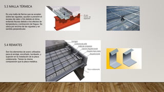 5.3 MALLA TÉRMICA
Es una malla de fierros que se acoplan
sobre las viguetas, ayudan a prevenir el
exceso de calor o frío debido al clima,
evitando fisuras debido a los efectos de
temperatura y contracción de fragua. Se
ubica por encima de las viguetas y en
sentido perpendicular.
25 mm
mínimo de
separación
5.4 REMATES
Son los elementos de acero utilizados
para el anclaje, encofrado, bordeado, y
sujeción en la instalación de la placa
colaborante. Tienen la misma
composición que la placa metálica.
 