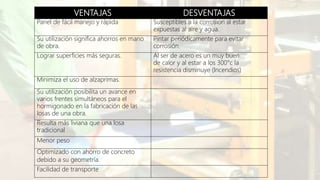 VENTAJAS DESVENTAJAS
Panel de fácil manejo y rápida Susceptibles a la corrosión al estar
expuestas al aire y agua.
Su utilización significa ahorros en mano
de obra.
Pintar periódicamente para evitar
corrosión.
Lograr superficies más seguras. Al ser de acero es un muy buen
de calor y al estar a los 300°c la
resistencia disminuye (Incendios)
Minimiza el uso de alzaprimas.
Su utilización posibilita un avance en
varios frentes simultáneos para el
hormigonado en la fabricación de las
losas de una obra.
Resulta más liviana que una losa
tradicional.
Menor peso
Optimizado con ahorro de concreto
debido a su geometría.
Facilidad de transporte
 