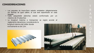T
R
A
N
S
P
O
R
T
E
CONSEDIREACIONES
• Los paquetes de Acero-Deck estarán embalados obligatoriamente
por láminas de igual calibre, el cual será especificado en cada
paquete.
• Cada paquetede planchas estará conformado por un
máximo de 25 planchas
• La longitud máxima a transportar se regirá acorde al
reglamento decaminos; considerando la
longitud máxima del tráiler donde
normamente es de 12m.
 