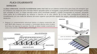 PLACA COLABORANTE
DEFINICION:
La placa colaborante, conocida mundialmente como steel deck es un sistema constructivo para losas de entrepiso que
se compone una chapa de acero nervada inferior apoyada sobre un envigado y que permite recibir el hormigón vertido
que completa la losa. La chapa nervada actúa como encofrado perdido y queda incorporada al conjunto, actuando
como parte de la enfierradura de refuerzo a tracción en la cara inferior de la losa. Esta configuración básica se
complementa con una malla de refuerzo de acero superior que permite repartir las cargas y absorber los esfuerzos de
retracción.
 Asegurar un comportamiento estructural óptimo, el sistema constructivo del
steel deck debe asegurar una conexión y continuidad efectiva entre el plano
de la losa y las vigas que la soportan. Para ello, se deben instalar conectores de
corta (o de cortante) entre las vigas y el hormigón.
 