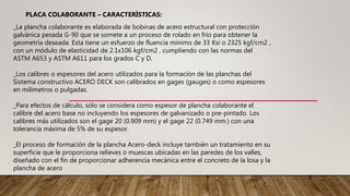 _La plancha colaborante es elaborada de bobinas de acero estructural con protección
galvánica pesada G-90 que se somete a un proceso de rolado en frío para obtener la
geometría deseada. Esta tiene un esfuerzo de fluencia mínimo de 33 Ksi o 2325 kgf/cm2 ,
con un módulo de elasticidad de 2.1x106 kgf/cm2 , cumpliendo con las normas del
ASTM A653 y ASTM A611 para los grados C y D.
_Los calibres o espesores del acero utilizados para la formación de las planchas del
Sistema constructivo ACERO DECK son calibrados en gages (gauges) o como espesores
en milímetros o pulgadas.
_Para efectos de cálculo, sólo se considera como espesor de plancha colaborante el
calibre del acero base no incluyendo los espesores de galvanizado o pre-pintado. Los
calibres más utilizados son el gage 20 (0.909 mm) y el gage 22 (0.749 mm.) con una
tolerancia máxima de 5% de su espesor.
_El proceso de formación de la plancha Acero-deck incluye también un tratamiento en su
superficie que le proporciona relieves o muescas ubicadas en las paredes de los valles,
diseñado con el fin de proporcionar adherencia mecánica entre el concreto de la losa y la
plancha de acero
PLACA COLABORANTE – CARACTERÍSTICAS:
 