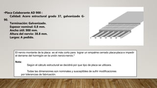 •Placa Colaborante AD 900 :
Calidad: Acero estructural grado 37, galvanizado G-
90.
Terminación: Galvanizado.
Espesor nominal: 0,8 mm.
Ancho útil: 900 mm.
Altura del nervio: 38.8 mm.
Largos: A pedido.
El nervio montante de la placa es el más corto para lograr un empalme cerrado placa-placa e impedir
el derrame del hormigón en la unión nervio-nervio.*
Nota:
Según el cálculo estructural se decidirá por que tipo de placa se utilizara.
Todas las dimensiones son nominales y susceptibles de sufrir modificaciones
por tolerancias de fabricación.
 
