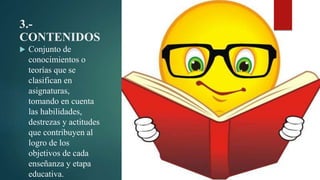3.-
CONTENIDOS
 Conjunto de
conocimientos o
teorías que se
clasifican en
asignaturas,
tomando en cuenta
las habilidades,
destrezas y actitudes
que contribuyen al
logro de los
objetivos de cada
enseñanza y etapa
educativa.
 