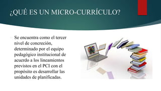 ¿QUÉ ES UN MICRO-CURRÍCULO?
 Se encuentra como el tercer
nivel de concreción,
determinado por el equipo
pedagógico institucional de
acuerdo a los lineamientos
previstos en el PCI con el
propósito es desarrollar las
unidades de planificadas.
 