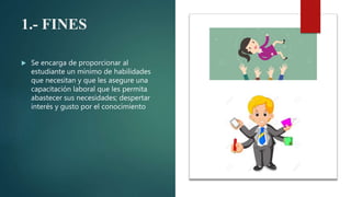 1.- FINES
 Se encarga de proporcionar al
estudiante un mínimo de habilidades
que necesitan y que les asegure una
capacitación laboral que les permita
abastecer sus necesidades; despertar
interés y gusto por el conocimiento
 