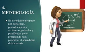 4.-
METODOLOGÍA
 Es el conjunto integrado
por estrategias,
procedimientos y
acciones organizadas y
planificadas por el
profesorado para
posibilitar el aprendizaje
del alumnado,
 