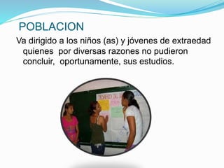 POBLACION
Va dirigido a los niños (as) y jóvenes de extraedad
quienes por diversas razones no pudieron
concluir, oportunamente, sus estudios.
 