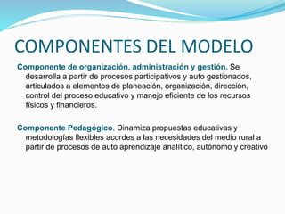 COMPONENTES DEL MODELO
Componente de organización, administración y gestión. Se
desarrolla a partir de procesos participativos y auto gestionados,
articulados a elementos de planeación, organización, dirección,
control del proceso educativo y manejo eficiente de los recursos
físicos y financieros.
Componente Pedagógico. Dinamiza propuestas educativas y
metodologías flexibles acordes a las necesidades del medio rural a
partir de procesos de auto aprendizaje analítico, autónomo y creativo
 