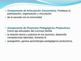  Componente de Articulación Comunitaria. Fortalece la
participación, organización y vinculación
 de la escuela con la comunidad
 Componente de Proyectos Pedagógicos Productivos.
Como eje articulador del currículo facilita
 la relación teoría y práctica en los alumnos, desarrolla
competencias laborales, fomenta la
 autogestión, genera aprendizajes pedagógicos productivos,
 