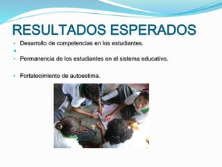 RESULTADOS ESPERADOS
• Desarrollo de competencias en los estudiantes.

• Permanencia de los estudiantes en el sistema educativo.
• Fortalecimiento de autoestima.
 