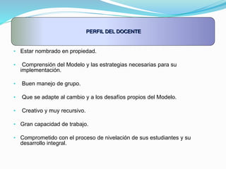 PERFIL DEL DOCENTE
• Estar nombrado en propiedad.
• Comprensión del Modelo y las estrategias necesarias para su
implementación.
• Buen manejo de grupo.
• Que se adapte al cambio y a los desafíos propios del Modelo.
• Creativo y muy recursivo.
• Gran capacidad de trabajo.
• Comprometido con el proceso de nivelación de sus estudiantes y su
desarrollo integral.
 