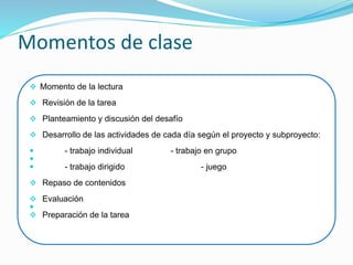 Momentos de clase
 Momento de la lectura
 Revisión de la tarea
 Planteamiento y discusión del desafío
 Desarrollo de las actividades de cada día según el proyecto y subproyecto:
 - trabajo individual - trabajo en grupo

 - trabajo dirigido - juego
 Repaso de contenidos
 Evaluación

 Preparación de la tarea
 