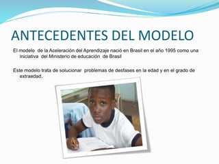 ANTECEDENTES DEL MODELO
El modelo de la Aceleración del Aprendizaje nació en Brasil en el año 1995 como una
iniciativa del Ministerio de educación de Brasil
Este modelo trata de solucionar problemas de desfases en la edad y en el grado de
extraedad.
 