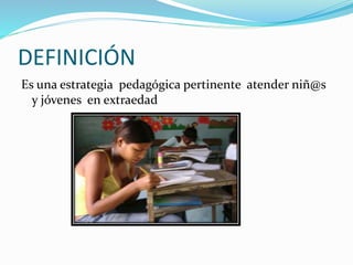 DEFINICIÓN
Es una estrategia pedagógica pertinente atender niñ@s
y jóvenes en extraedad
 