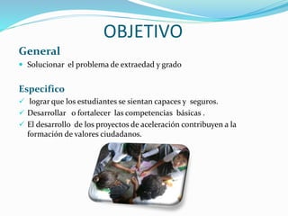 OBJETIVO
General
 Solucionar el problema de extraedad y grado
Especifico
 lograr que los estudiantes se sientan capaces y seguros.
 Desarrollar o fortalecer las competencias básicas .
 El desarrollo de los proyectos de aceleración contribuyen a la
formación de valores ciudadanos.
 