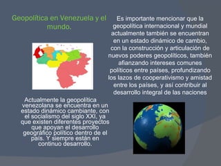 Geopolítica en Venezuela y el mundo. Actualmente la geopolítica venezolana se encuentra en un estado dinámico cambiante, con el socialismo del siglo XXI, ya que existen diferentes proyectos que apoyan el desarrollo geográfico político dentro de el país. Y siempre están en continuo desarrollo. Es importante mencionar que la geopolítica internacional y mundial actualmente también se encuentran en un estado dinámico de cambio, con la construcción y articulación de nuevos poderes geopolíticos, también afianzando intereses comunes políticos entre países, profundizando los lazos de cooperativismo y amistad entre los países, y así contribuir al desarrollo integral de las naciones 
