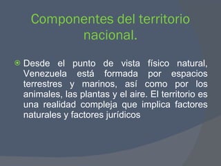 Componentes del territorio nacional. Desde el punto de vista físico natural, Venezuela está formada por espacios terrestres y marinos, así como por los animales, las plantas y el aire. El territorio es una realidad compleja que implica factores naturales y factores jurídicos  