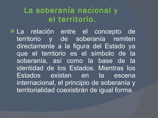 La soberanía nacional y  el territorio. La relación entre el concepto de territorio y de soberanía remiten directamente a la figura del Estado ya que el territorio es el símbolo de la soberanía, así como la base de la identidad de los Estados. Mientras los Estados existan en la escena internacional, el principio de soberanía y territorialidad coexistirán de igual forma.  