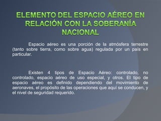 Espacio aéreo es una porción de la atmósfera terrestre (tanto sobre tierra, como sobre agua) regulada por un país en particular. Existen 4 tipos de Espacio Aéreo: controlado, no controlado, espacio aéreo de uso especial, y otros. El tipo de espacio aéreo es definido dependiendo del movimiento de aeronaves, el propósito de las operaciones que aquí se conducen, y el nivel de seguridad requerido. 