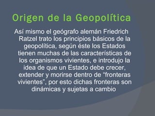 Así mismo el geógrafo alemán Friedrich Ratzel trato los principios básicos de la geopolítica, según éste los Estados tienen muchas de las características de los organismos vivientes, e introdujo la idea de que un Estado debe crecer, extender y morirse dentro de “fronteras vivientes”, por esto dichas fronteras son dinámicas y sujetas a cambio  Origen de la Geopolítica  