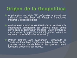 A principios del siglo XX geógrafos anglosajones amplían las reflexiones de Ratzel a situaciones militares y geoestratégicos  Almirante estadounidense Alfred Mahan establece la importancia estratégica del dominio naval como clave para la dominación mundial ( Quien domine el mar domina el comercio mundial; quien domine el comercio mundial domina el mundo )  Político Halford John Mackinder , desarrolló la Teoría del Heartland (región cardial) o áreas pivote, grandes zonas continentales en las que su control facilitaría el dominio del mundo. Origen de la Geopolítica  