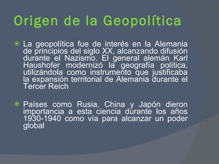 La geopolítica fue de interés en la Alemania de principios del siglo XX, alcanzando difusión durante el Nazismo. El general alemán Karl Haushofer modernizó la geografía política, utilizándola como instrumento que justificaba la expansión territorial de Alemania durante el Tercer Reich Países como Rusia, China y Japón dieron importancia a esta ciencia durante los años 1930-1940 como vía para alcanzar un poder global Origen de la Geopolítica  