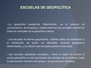 La geopolítica académica Determinista.- es el conjunto de conocimientos, terminología y reseña histórica que se hallan insertos en todos los manuales de la geopolítica clásica.  Las escuelas de teorías geopolíticas.- intentan darle una explicación a la distribución de poder, en diferentes sectores geográficos determinados, y la relación que se puede generar entre estos. Las escuelas paisajistas ecológicas.- Tiene el objeto de derivar la acción geopolítica no sólo del Estado sino también de la sociedad, hacia la optimización científica del paisaje y de los recursos naturales. 