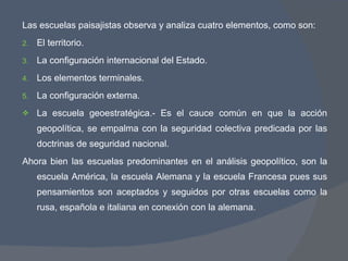 Las escuelas paisajistas observa y analiza cuatro elementos, como son: El territorio. La configuración internacional del Estado. Los elementos terminales. La configuración externa. La escuela geoestratégica.- Es el cauce común en que la acción geopolítica, se empalma con la seguridad colectiva predicada por las doctrinas de seguridad nacional. Ahora bien las escuelas predominantes en el análisis geopolítico, son la escuela América, la escuela Alemana y la escuela Francesa pues sus pensamientos son aceptados y seguidos por otras escuelas como la rusa, española e italiana en conexión con la alemana. 