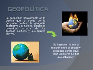 La geopolítica básicamente es la ciencia que, a través de la geografía política, la geografía descriptiva y la historia, estudia la causalidad espacial de los sucesos políticos y sus futuros efectos. Se inspira en la intima relación entre el Estado y el espacio donde aquel tiene un interés político que satisfacer  