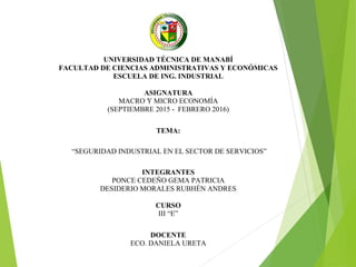 UNIVERSIDAD TÉCNICA DE MANABÍ
FACULTAD DE CIENCIAS ADMINISTRATIVAS Y ECONÓMICAS
ESCUELA DE ING. INDUSTRIAL
ASIGNATURA
MACRO Y MICRO ECONOMÍA
(SEPTIEMBRE 2015 - FEBRERO 2016)
TEMA:
“SEGURIDAD INDUSTRIAL EN EL SECTOR DE SERVICIOS”
INTEGRANTES
PONCE CEDEÑO GEMA PATRICIA
DESIDERIO MORALES RUBHÉN ANDRES
CURSO
III “E”
DOCENTE
ECO. DANIELA URETA
 