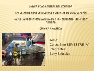 UNIVERSIDAD CENTRAL DEL ECUADOR
FACULTAR DE FILOSOFÍA LETRAS Y CIENCIAS DE LA EDUCACIÓN
CARRERA DE CIENCIAS NATURALES Y DEL AMBIENTE, BIOLOGÍA Y
QUÍMICA
QUÍMICA ANALÍTICA
Tema:
Curso: 7mo SEMESTRE “A”
Integrantes:
Betty Sinaluiza
 