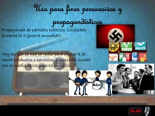 Uso para fines persuasivos y
propagandísticos
Propaganda de partidos políticos (utilizado
durante la II guerra mundial).
Hoy en día se usa la radio para ofrecer a la
venta productos o servicios, eso mismo sucede
con el medio de los nuevos músicos.
 