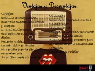 Ventajas:
Estimula la imaginación.
Desarrolla empatía entre emisor
y receptor.
Su casi omnipresencia.
Esta aplicada en el medio
digital.
Presenta rapidez.
La publicidad es directa.
No necesita energía eléctrica
necesariamente.
Su publico puede ser analfabeto.
Desventajas:
No presenta elementos visuales.
Mensaje fugaz.
Es unisensorial.
El oyente es inestable, pues puede
variar su estación radial.
Puede no ser muy atractiva para
los receptores, por la competencia
de medios.
No siempre es verídico.
Ventajas y Desventajas.
 