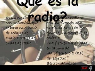 Que es la
radio?Es un medio de
comunicación que
se basa en el envío
de señales de
audio a través de
ondas de radio.
Una onda de radio se
origina cuando una
partícula cargada (por
ejemplo, un electrón) se
excita a
una frecuencia situada
en la zona de
radiofrecuencia (RF)
del espectro
electromagnético
 