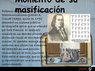 Momento de su
masificaciónPodemos dar inicio a un sistema de
telecomunicaciones gracias a,
Claude Chappe, quien en 1792
demostró un sistema práctico
de telegrafía óptica que se extendió
por toda Francia. El telégrafo
consiste en un aparato situado a
distancia visual de otro aparato
similar. El operador maneja unos
controles que sitúan los elementos
del telégrafo en una posición
reconocible por la torre siguiente.
Esta repite el mensaje, que es leído
y reproducido por una tercera, y así
sucesivamente.
 