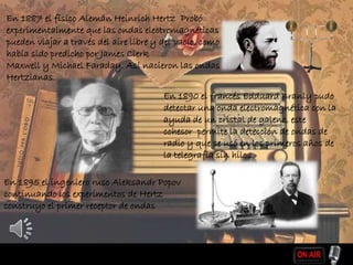 En 1887 el físico Alemán Heinrich Hertz Probó
experimentalmente que las ondas electromagnéticas
pueden viajar a través del aire libre y del vacío, como
había sido predicho por James Clerk
Maxwell y Michael Faraday. Así nacieron las ondas
Hertzianas.
En 1890 el francés Edduard Branly pudo
detectar una onda electromagnética con la
ayuda de un cristal de galeno, este
cohesor permite la detección de ondas de
radio y que se usó en los primeros años de
la telegrafía sin hilos.
En 1895 el ingeniero ruso Aleksandr Popov
continuando los experimentos de Hertz
construyo el primer receptor de ondas
 