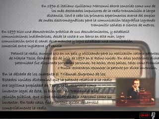 En la década de los cuarenta el Tribunal Supremo de los
Estados Unidos dictaminó que la patente relativa a la radio
era legítima propiedad de Tesla, y lo reconoció como
inventor legal de ésta, si bien esto no trascendió a la
opinión pública, que sigue considerando a Marconi como su
inventor. En todo caso, fue Marconi quien desarrolló
comercialmente la radio.
En 1896 el italiano Guillermo Marconni ahora conocido como uno de
los más destacados impulsores de la radio transmisión a larga
distancia, llevó a cabo los primeros experimentos acerca del empleo
de ondas electromagnéticas para la comunicación telegráfica logrando
transmitir señales a cientos de metros.
En 1899 hizo una demostración práctica de sus descubrimientos, y estableció
comunicaciones inalámbricas, desde la costa a un barco en alta mar, logro
comunicación entre el canal de la mancha y logro establecer una comunicación
comercial entre Inglaterra y Francia
Patentó la radio, aunque solo en un país y utilizando para su realización catorce patentes
de Nikola Tesla, fechadas el2 de julio de 1897 en el Reino Unido. En años posteriores dicha
paternidad fue disputada por varias personas. De hecho, otros países, tales como Francia
o Rusia rechazaron reconocer la patente por dicha invención,
 