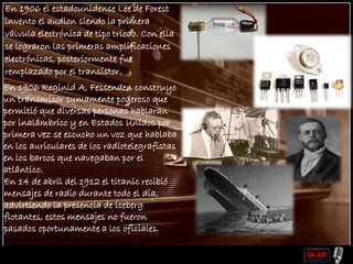 En 1906 el estadounidense Lee de Forest
invento el audion siendo la primera
válvula electrónica de tipo triodo. Con ella
se lograron las primeras amplificaciones
electrónicas, posteriormente fue
remplazado por el transistor.
En 1906 Reginld A, Fessenden construyo
un transmisor sumamente poderoso que
permitió que diversas personas hablaran
por inalámbrico y en Estados Unidos por
primera vez se escucho un voz que hablaba
en los auriculares de los radiotelegrafistas
en los barcos que navegaban por el
atlántico.
En 14 de abril del 1912 el titanic recibió
mensajes de radio durante todo el día,
advirtiendo la presencia de iceberg
flotantes, estos mensajes no fueron
pasados oportunamente a los oficiales.
 