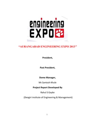 .


“AURANGABAD ENGINEERING EXPO 2013”



                    President,



                  Past President,



                  Dome Manager,

                 Mr.Santosh Khule

           Project Report Developed By

                   Rahul S Gayke

   (Deogiri institute of Engineering & Management)




                         1
 