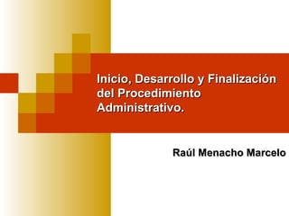 Inicio, Desarrollo y Finalización
del Procedimiento
Administrativo.

Raúl Menacho Marcelo

 