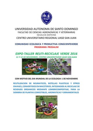 UNIVERSIDAD AUTONOMA DE SANTO DOMINGO
FACULTAD DE CIENCIAS AGRONOMICAS Y VETERINARIAS
ESCUELA DE ZOOTECNIA
CENTRO UNIVERSITARIO REGIONAL UASD SAN JUAN
COMUNIDAD ECOLOGICA Y PRODUCTIVA CONSCIENTEVERDE
PROGRAMA PROSALIM
EXPO-TALLER REUTI-RECICLAJE VERDE 2016
11 Y 12 DE NOVIEMBRE, CENTRO UNIVERSITARIO UASD SAN JUAN
CON MOTIVO DEL DIA MUNDIAL DE LA ECOLOGIA-1 DE NOVIEMBRE
REUTILIZACION DE NEUMATICOS, BOTELLAS PLASTICAS Y OTROS
ENVASES, CONVERTIDOS EN MACETEROS, INTEGRADOS AL RECICLAJE DE
RESIDUOS ORGANICOS MEDIANTE LOMBRICOMPOSTAJE, PARA LA
SIEMBRA DE PLANTAS COMESTIBLES, AROMATICAS Y ORNAMENTALES
 