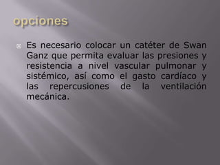 opcionesEs necesario colocar un catéter de SwanGanz que permita evaluar las presiones y resistencia a nivel vascular pulmonar y sistémico, así como el gasto cardíaco y las repercusiones de la ventilación mecánica. 