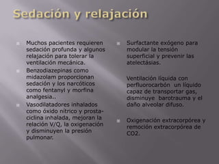 Sedación y relajaciónMuchos pacientes requieren sedación profunda y algunos relajación para tolerar la ventilación mecánica. Benzodiazepinas como midazolam proporcionan sedación y los narcóticos como fentanyl y morfina analgesia.. Vasodilatadores inhalados como óxido nítrico y prosta-ciclina inhalada, mejoran la relación V/Q, la oxigenación y disminuyen la presión pulmonar.Surfactante exógeno para modular la tensión superficial y prevenir las atelectásias.     Ventilación líquida con perfluorocarbón  un líquido capaz de transportar gas, disminuye  barotrauma y el daño alveolar difuso.Oxigenación extracorpórea y remoción extracorpórea de CO2.
