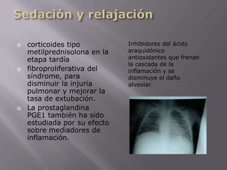 Sedación y relajacióncorticoides tipo metilprednisolona en la etapa tardíafibroproliferativa del síndrome, para disminuir la injuria pulmonar y mejorar la tasa de extubación. La prostaglandina PGE1 también ha sido estudiada por su efecto sobre mediadores de inflamación.Inhibidores del ácido araquidónico antioxidantes que frenan la cascada de la inflamación y se disminuye el daño alveolar.