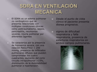 SDRA EN VENTILACIÒN MECÀNICAEl SDRA es un edema pulmonar no cardiogénico que se presenta relacionado con múltiples condiciones clínicas como politraumatismo, sepsis, pancreatitis, neumonías severas, injuria pulmonar por diferentes agentesSe caracteriza por la presencia de hipoxemia severa, con una relación PaO2/FIO2 < 200 mmHg, presencia de infiltrados pulmonares difusos que pueden comprometer los cuatro cuadrantes, aumento del corto circuito intrapulmonar >15%, disminución de la distensibilidad pulmonar e hipertensión.Desde el punto de vista clínico el paciente presenta disnea progresiva.signos de dificultad respiratoria y falla respiratoria, presencia de estertores inspiratorios en ambos campos pulmonares.