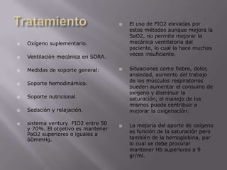 Tratamiento Oxígeno suplementario.Ventilación mecánica en SDRA.Medidas de soporte general:Soporte hemodinámico.Soporte nutricional.Sedación y relajación.sistema ventury  FIO2 entre 50 y 70%. El objetivo es mantener PaO2 superiores o iguales a 60mmHg.El uso de FIO2 elevadas por estos métodos aunque mejora la SaO2, no permite mejorar la mecánica ventilatoria del paciente, lo cual la hace muchas veces insuficiente.Situaciones como fiebre, dolor, ansiedad, aumento del trabajo de los músculos respiratorios pueden aumentar el consumo de oxigeno y disminuir la saturación, el manejo de los mismos puede contribuir a mejorar la oxigenación.La mejoría del aporte de oxígeno es función de la saturación pero también de la hemoglobina, por lo cual se debe procurar mantener Hb superiores a 9 gr/ml.
